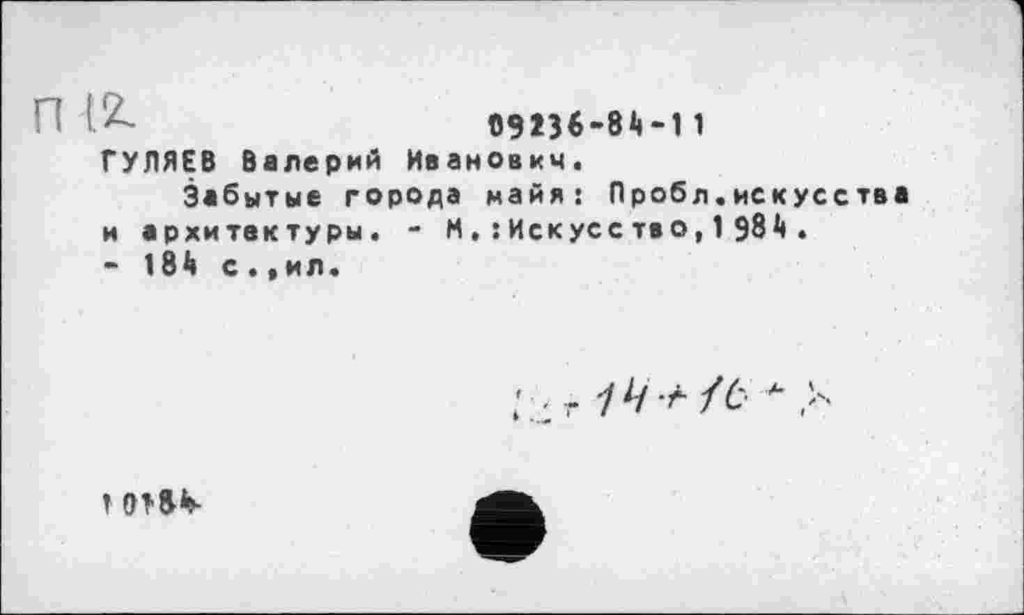 ﻿09 236-81»-11 ГУЛЯЕВ Валерий Иванович.
Забытые города майя: Пробл.искусства и архитектуры. - М, : Иск ус с тв о, 1 981».
- 181» с ., ил.
; , г У// А/6 А
1 0Т&1»-